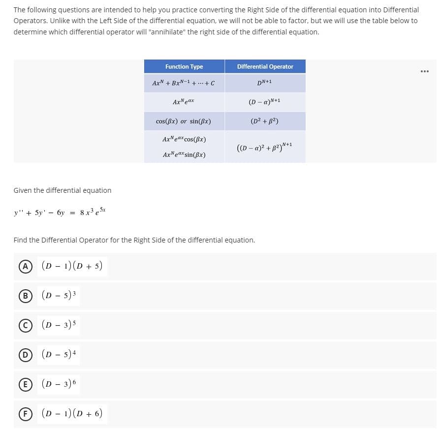 The following questions are intended to help you practice converting the Right Side of the differential equation into Differential
Operators. Unlike with the Left Side of the differential equation, we will not be able to factor, but we will use the table below to
determine which differential operator will "annihilate" the right side of the differential equation.
Function Type
Differential Operator
AxN + BxN-1 + .+ C
DN+1
AxNeax
(D - a)N+1
cos(Bx) or sin(Bx)
(D? + B2)
AxNeax cos(Bx)
((D - a)? + B2)*1
AxNearsin(Bx)
Given the differential equation
y" + 5y' - 6y
8x e 5x
Find the Differential Operator for the Right Side of the differential equation.
A
(D - 1)(D + 5)
(D - 5) 3
B
(c
(D - 3)5
D
(D - 5)4
E
(D - 3)6
(D - 1)(D + 6)
