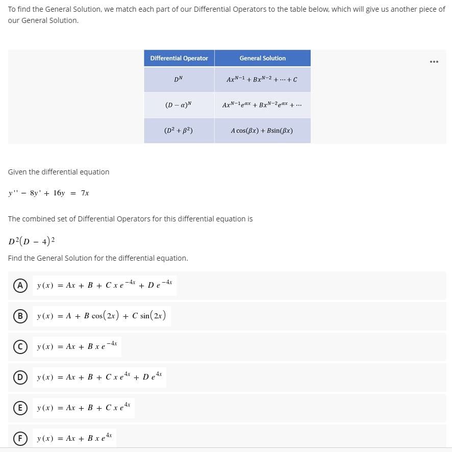 To find the General Solution, we match each part of our Differential Operators to the table below, which will give us another piece of
our General Solution.
Differential Operator
General Solution
...
DN
AxN-1 + BxN-2 + ...+C
(D - a)N
AxN-1eax + BxN-2eax + ..
(D? + B2)
A cos(Bx) + Bsin(Bx)
Given the differential equation
y" - 8y' + 16y = 7x
The combined set of Differential Operators for this differential equation is
D?(D - 4)2
Find the General Solution for the differential equation.
A y(x) = Ax + B + Cxe-4x
+ De-4r
B
y (x) = A + B cos(2x) + C sin(2x)
© y (x) = Ax + Bx e-4x
(D y (x) = Ax + B + Cxe + Dex
(E) y (x) = Ax + B + Cxe 4x
F
y (x) = Ax + Bx e*
