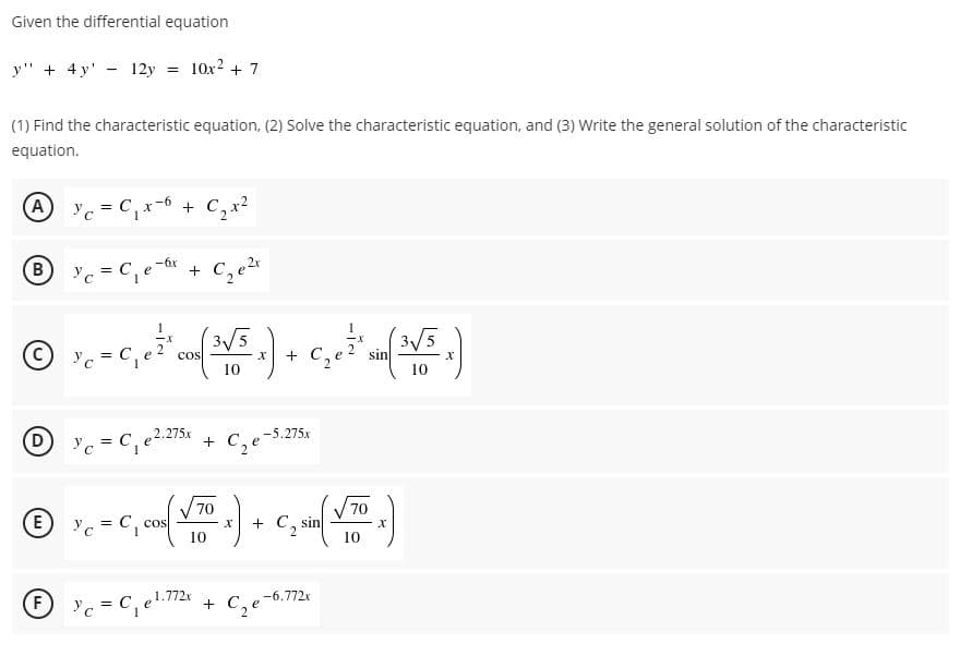 Given the differential equation
y" + 4 y' - 12y
10x2 + 7
%3!
(1) Find the characteristic equation, (2) Solve the characteristic equation, and (3) Write the general solution of the characteristic
equation.
Ac = C,x-6 + C, x2
-6x
B Yc = C,e- +
3/5
cos
3/5
sin
10
10
2.275x
+
C, e-5.275x
= C
70
70
E) y. = C, cos
10
+ C, sin
10
1.772x
-6.772x
'c = C,
+ C,e
F
