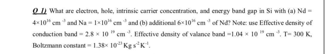 O 1) What are electron, hole, intrinsic carrier concentration, and energy band gap in Si with (a) Nd =
-3
4x10 cm and Na = 1x10 cm * and (b) additional 6x10 cm * of Nd? Note: use Effective density of
conduction band = 2.8 x 10
19
cm
3. Effective density of valance band =1.04 x 10 19
cm *. T= 300 K,
Boltzmann constant = 1.38x 1023 Kg s K'.
