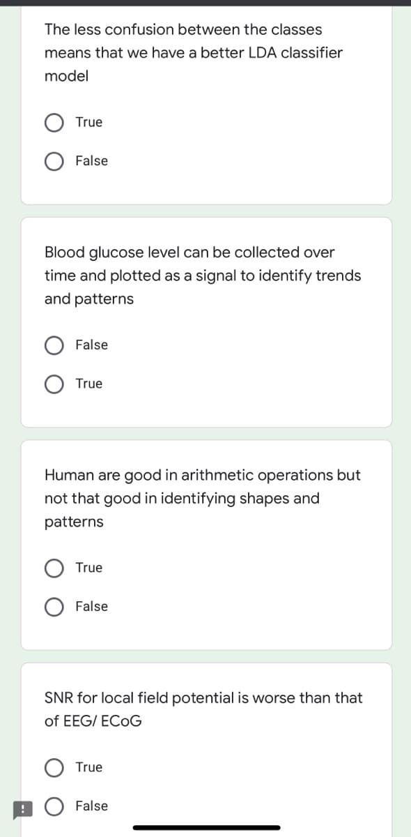 The less confusion between the classes
means that we have a better LDA classifier
model
True
False
Blood glucose level can be collected over
time and plotted as a signal to identify trends
and patterns
False
True
Human are good in arithmetic operations but
not that good in identifying shapes and
patterns
True
False
SNR for local field potential is worse than that
of EEG/ ECOG
True
False
