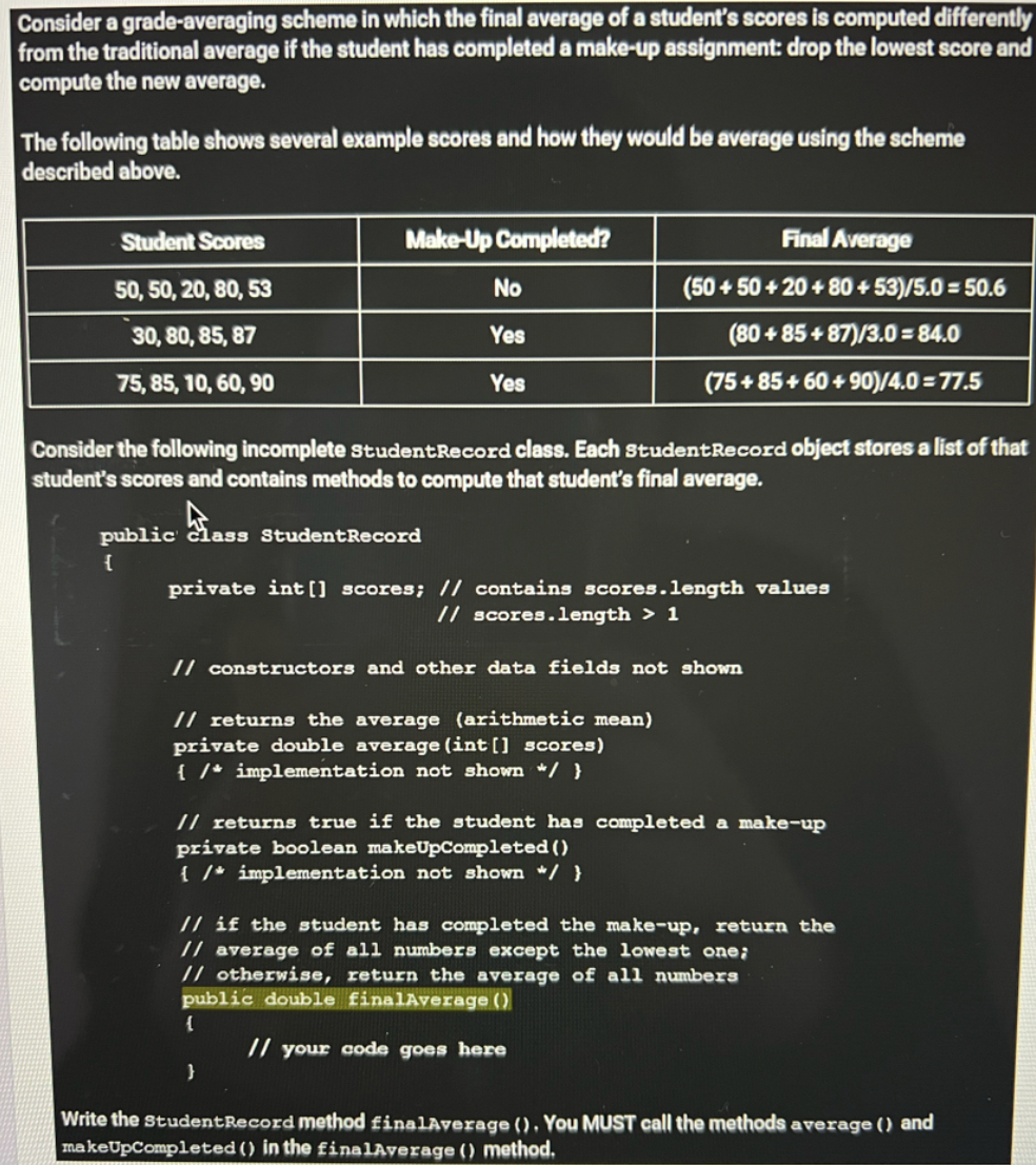 Consider a grade-averaging scheme in which the final average of a student's scores is computed differently
from the traditional average if the student has completed a make-up assignment: drop the lowest score and
compute the new average.
The following table shows several example scores and how they would be average using the scheme
described above.
Student Scores
Make-Up Completed?
Final Average
50, 50, 20, 80, 53
No
(50 + 50 + 20 + 80 + 53)/5.0 = 50.6
30, 80, 85, 87
Yes
(80 + 85 + 87)/3.0 = 84.0
75, 85, 10, 60, 90
Yes
(75+ 85+ 60 + 90)/4.0 = 77.5
Consider the following incomplete studentRecord class. Each studentRecord object stores a list of that
student's scores and contains methods to compute that student's final average.
public class StudentRecord
{
private int [] scores; // contains scores.length values
// scores.length > 1
// constructors and other data fields not shown
// returns the average (arithmetic mean)
private double average (int [] scores)
{ /* implementation not shown */ }
// returns true if the student has completed a make-up
private boolean makeUpCompleted ()
{ /* implementation not shown */ }
// if the student has completed the make-up, return the
// average of all numbers except the lowest one;
// otherwise, return the average of all numbers
public double finalAverage ()
// your code goes here
Write the studentRecord method finalAverage (). You MUST call the methods average () and
makeUpCompleted () in the £inalAverage () method.
