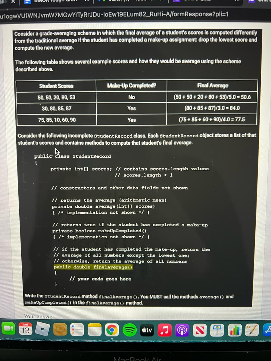 utogwVUfWNJvmW7MGwYrTyRrJDu-ioEw19ELum82_RuHi-A/formResponse?pli=1
Consider a grade-averaging scheme in which the final average of a student's scores is computed differently
from the traditional average if the student has completed a make-up assignment: drop the lowest score and
compute the new average.
The following table shows several example scores and how they would be average using the scheme
described above.
Student Scores
Make-Up Completed?
Final Average
50, 50, 20, 80, 53
No
(50 + 50 + 20 + 80 + 53)/5.0 = 50.6
30, 80, 85, 87
Yes
(80 + 85+ 87)/3.0 = 84.0
75, 85, 10, 60, 90
Yes
(75 + 85+ 60 + 90)/4.0 = 77.5
Consider the following incomplete StudentRecord class. Each studentRecord object stores a list of that
student's scores and contains methods to compute that student's final average.
public class StudentRecord
private int [] scores; // contains scores.length values
// scores.length > 1
// constructors and other data fields not shown
// returns the average (arithmetic mean)
private double average (int [] scores)
{ /* implementation not shown */}
// returns true if the student has completed a make-up
private boolean makeUpCompleted ()
{ /* implementation not shown */ }
// if the student has completed the make-up, return the
// average of all numbers except the lowest one;
// otherwise, return the average of all numbers
public double finalAverage ()
// your code goes here
Write the studentRecord method finalAyerage (), You MUST call the methods average () and
makeUpCompleted () in the finalAverage () method.
Your answer
13
otv
MacBook Oir
