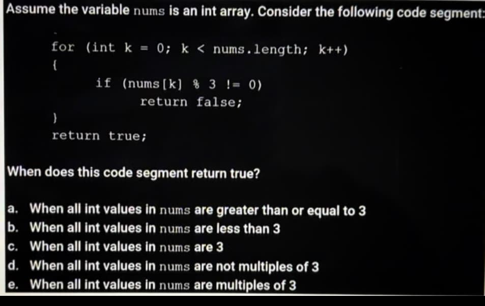 Assume the variable nums is an int array. Consider the following code segment:
for (int k = 0; k < nums.length; k++)
{
if (nums[k] % 3 != 0)
return false;
return true;
When does this code segment return true?
a. When all int values in nums are greater than or equal to 3
b. When all int values in nums are less than 3
c. When all int values in nums are 3
d. When all int values in nums are not multiples of 3
e. When all int values in nums are multiples of 3
