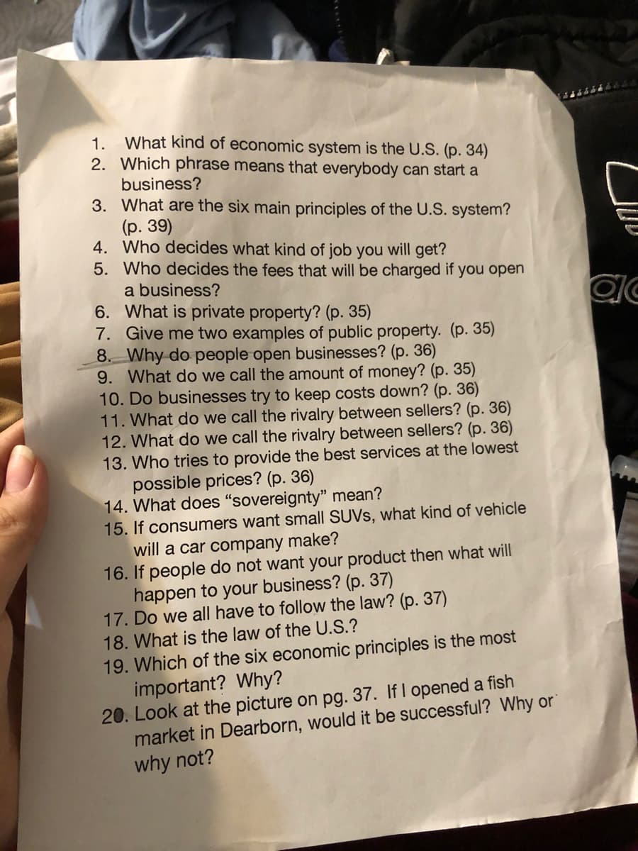 1. What kind of economic system is the U.S. (p. 34)
2. Which phrase means that everybody can start a
business?
3. What are the six main principles of the U.S. system?
(р. 39)
4. Who decides what kind of job you will get?
5. Who decides the fees that will be charged if you open
a business?
6. What is private property? (p. 35)
7. Give me two examples of public property. (p. 35)
8. Why do people open businesses? (p. 36)
9. What do we call the amount of money? (p. 35)
10. Do businesses try to keep costs down? (p. 36)
11. What do we call the rivalry between sellers? (p. 36)
12. What do we call the rivalry between sellers? (p. 36)
13. Who tries to provide the best services at the lowest
possible prices? (p. 36)
14. What does "sovereignty" mean?
15. If consumers want small SUVS, what kind of vehicle
will a car company make?
16. If people do not want your product then what will
happen to your business? (p. 37)
17. Do we all have to follow the law? (p. 37)
18. What is the law of the U.S.?
19. Which of the six economic principles is the most
important? Why?
20. Look at the picture on pg. 37. If I opened a fish
market in Dearborn, would it be successful? Why or
why not?
