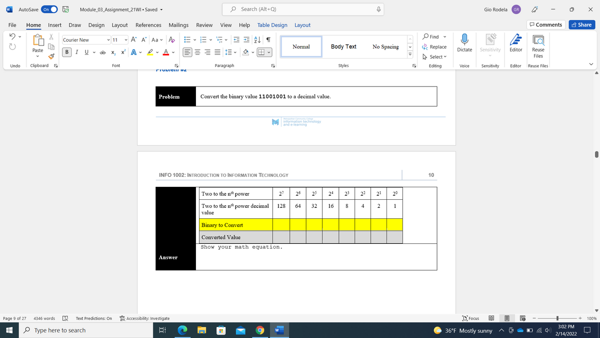 W
AutoSave On
Module_03_Assignment_21WI • Saved -
O Search (Alt+Q)
Gio Rodela
GR
File
Home
Insert
Design
Layout
References Mailings
Review
View Help
Table Design Layout
P Comments
A Share
Draw
- A A Aa v Po
O Find
Courier New
v 11
Normal
Body Text
No Spacing
E Replace
Paste
В
I
U
ab x, x A -
Dictate
Sensitivity
Editor
Reuse
A Select v
Files
Undo
Clipboard a
Font
Paragraph
Styles
Editing
Voice
Sensitivity
Editor
Reuse Files
TIUNICIII HZ
Problem
Convert the binary value 11001001 to a decimal value.
Metiopoitan Cemmunity College
information technology
and e-learning
INFO 1002: INTRODUCTION TO INFORMATION TECHNOLOGY
10
Two to the nh power
27
26
25
24
23
22
21
20
Two to the nh power decimal
value
128
64
32
16
8
4
1
Binary to Convert
Converted Value
Show your math equation.
Answer
* Accessibility: Investigate
D Focus
Page 9 of 27
4346 words
Text Predictions: On
100%
3:02 PM
O Type here to search
36°F Mostly sunny
2/14/2022
