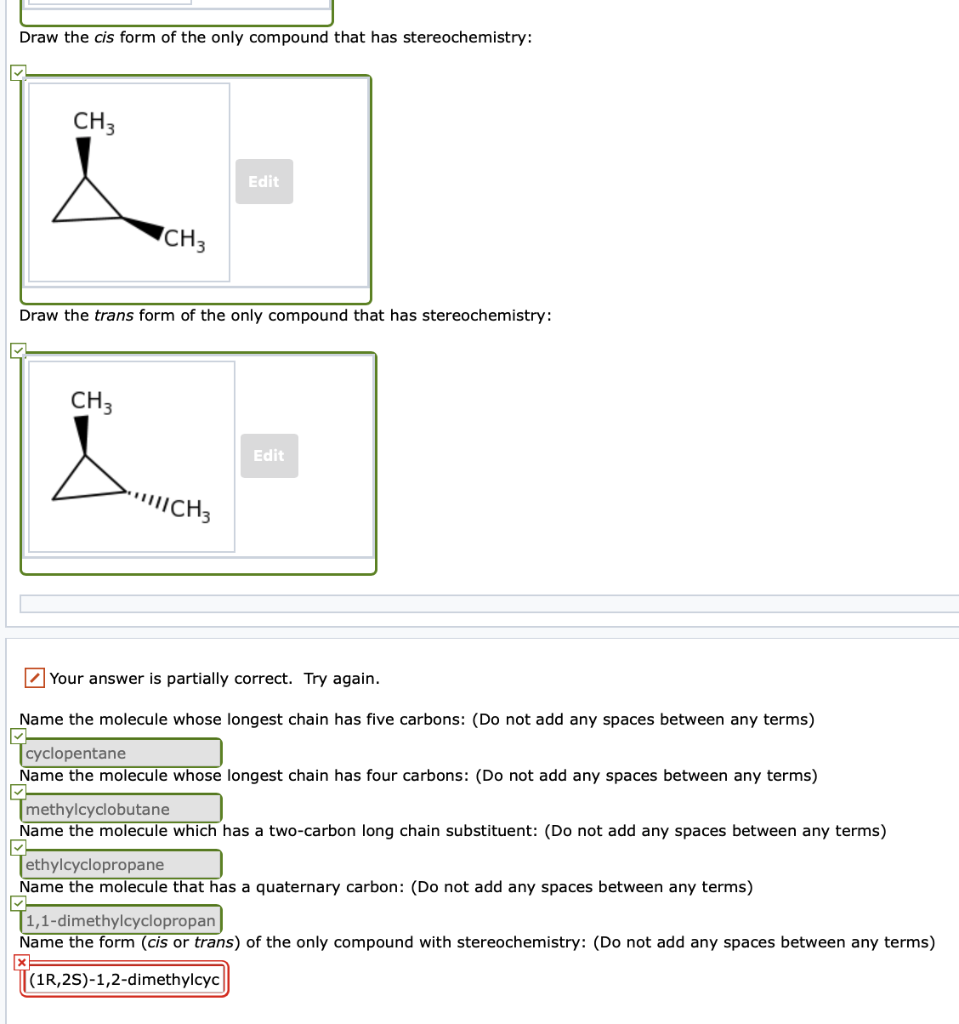 Draw the cis form of the only compound that has stereochemistry:
CH3
CH3
CH 3
Draw the trans form of the only compound that has stereochemistry:
Edit
||||CH 3
Edit
Your answer is partially correct. Try again.
Name the molecule whose longest chain has five carbons: (Do not add any spaces between any terms)
cyclopentane
Name the molecule whose longest chain has four carbons: (Do not add any spaces between any terms)
methylcyclobutane
Name the molecule which has a two-carbon long chain substituent: (Do not add any spaces between any terms)
Tethylcyclopropane
Name the molecule that has a quaternary carbon: (Do not add any spaces between any terms)
T1,1-dimethylcyclopropan
Name the form (cis or trans) of the only compound with stereochemistry: (Do not add any spaces between any terms)
(1R, 2S)-1,2-dimethylcyc