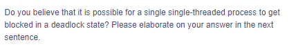 Do you believe that it is possible for a single single-threaded process to get
blocked in a deadlock state? Please elaborate on your answer in the next
sentence.