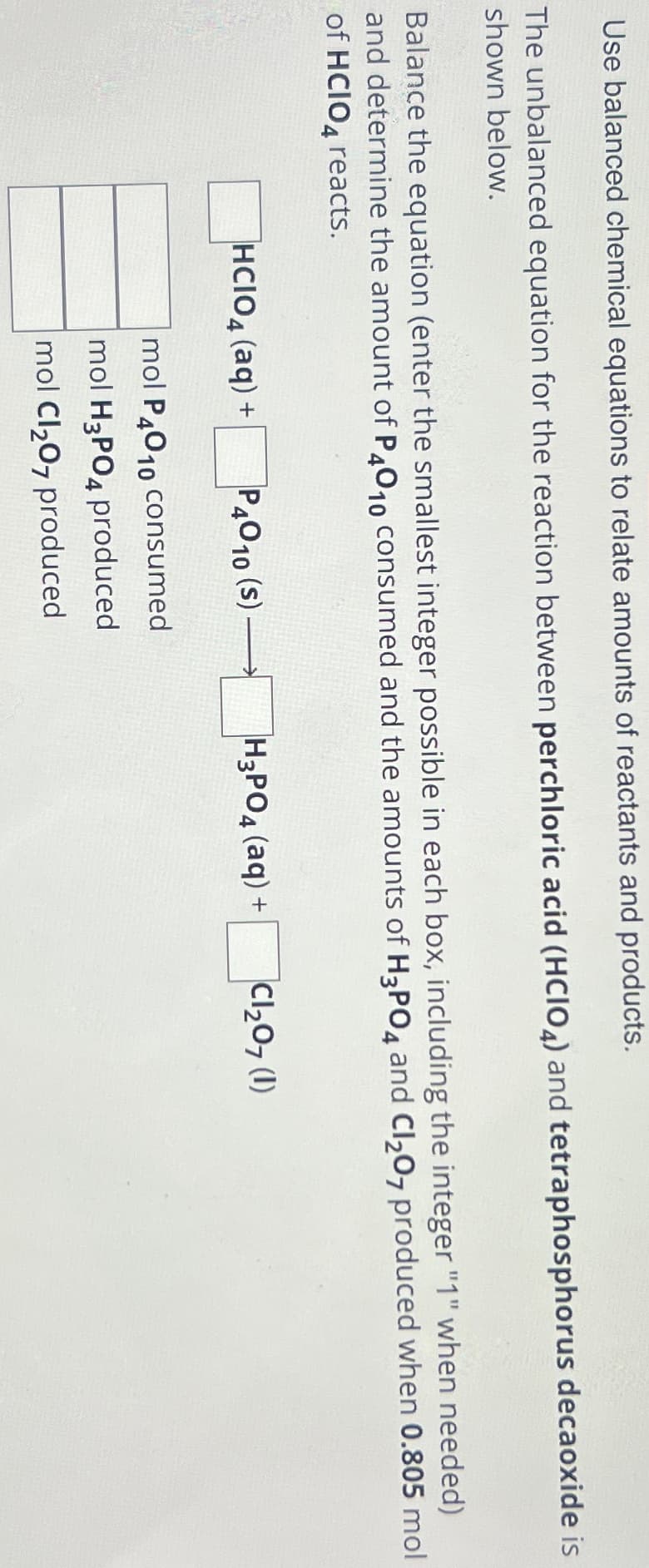 Use balanced chemical equations to relate amounts of reactants and products.
The unbalanced equation for the reaction between perchloric acid (HCIO4) and tetraphosphorus decaoxide is
shown below.
Balance the equation (enter the smallest integer possible in each box, including the integer "1" when needed)
and determine the amount of P4010 consumed and the amounts of H3PO4 and Cl₂07 produced when 0.805 mol
of HCIO4 reacts.
HCIO4 (aq) +
P4010 (S)
mol P4010 consumed
mol H3PO4 produced
mol Cl₂O7 produced
H3PO4 (aq) +
Cl₂07 (1)