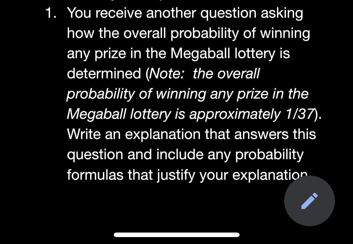 1. You receive another question asking
how the overall probability of winning
any prize in the Megaball lottery is
determined (Note: the overall
probability of winning any prize in the
Megaball lottery is approximately 1/37).
Write an explanation that answers this
question and include any probability
formulas that justify your explanation
