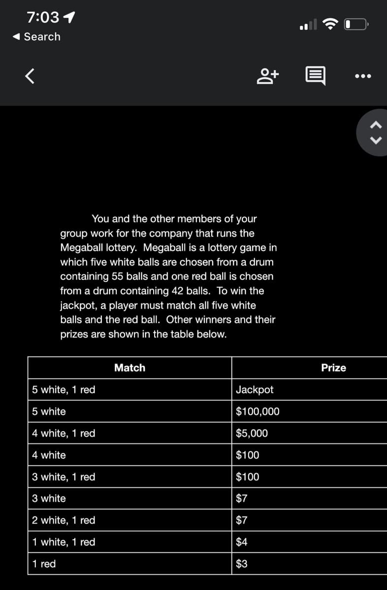 7:03 1
1 Search
•..
You and the other members of your
group work for the company that runs the
Megaball lottery. Megaball is a lottery game in
which five white balls are chosen from a drum
containing 55 balls and one red ball is chosen
from a drum containing 42 balls. To win the
jackpot, a player must match all five white
balls and the red ball. Other winners and their
prizes are shown in the table below.
Match
Prize
5 white, 1 red
Jackpot
5 white
$100,000
4 white, 1 red
$5,000
4 white
$100
3 white, 1 red
$100
3 white
$7
2 white, 1 red
$7
1 white, 1 red
$4
1 red
$3
< >
