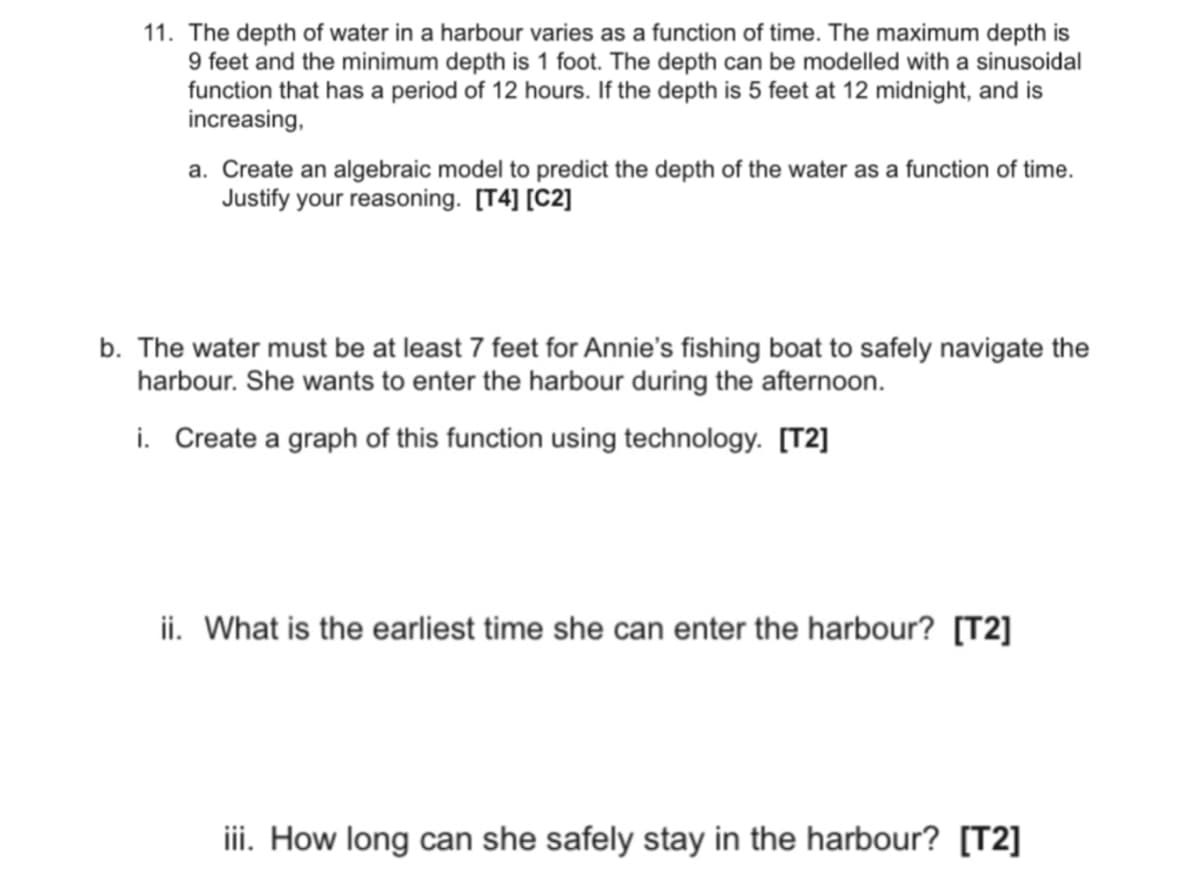 11. The depth of water in a harbour varies as a function of time. The maximum depth is
9 feet and the minimum depth is 1 foot. The depth can be modelled with a sinusoidal
function that has a period of 12 hours. If the depth is 5 feet at 12 midnight, and is
increasing,
a. Create an algebraic model to predict the depth of the water as a function of time.
Justify your reasoning. [T4] [C2]
b. The water must be at least 7 feet for Annie's fishing boat to safely navigate the
harbour. She wants to enter the harbour during the afternoon.
i. Create a graph of this function using technology. [T2]
ii. What is the earliest time she can enter the harbour? [T2]
iii. How long can she safely stay in the harbour? [T2]