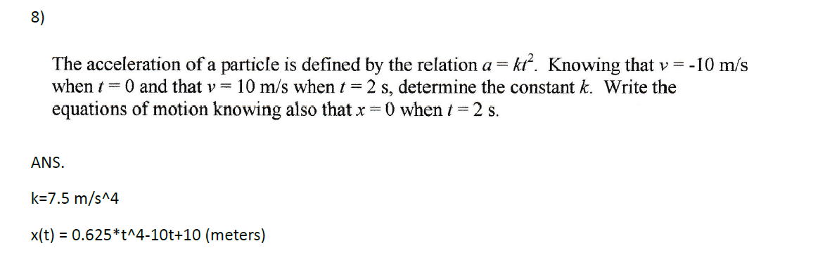 8)
The acceleration of a particle is defined by the relation a = kt². Knowing that v = -10 m/s
when t = 0 and that v= 10 m/s when t = 2 s, determine the constant k. Write the
equations of motion knowing also that x =0 when t = 2 s.
ANS.
k=7.5 m/s^4
x(t) = 0.625*t^4-10t+10 (meters)