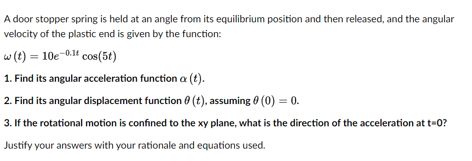 A door stopper spring is held at an angle from its equilibrium position and then released, and the angular
velocity of the plastic end is given by the function:
w (t) =
10e-0.1t
cos(5t)
1. Find its angular acceleration function a (t).
2. Find its angular displacement function 0 (t), assuming 0 (0) = 0.
3. If the rotational motion is confined to the xy plane, what is the direction of the acceleration at t=0?
Justify your answers with your rationale and equations used.

