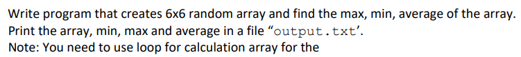 Write program that creates 6x6 random array and find the max, min, average of the array.
Print the array, min, max and average in a file "output.txt'.
Note: You need to use loop for calculation array for the
