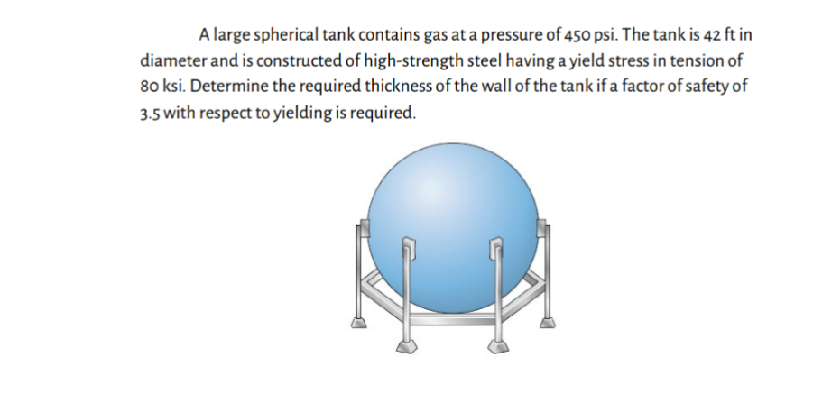 A large spherical tank contains gas at a pressure of 450 psi. The tank is 42 ft in
diameter and is constructed of high-strength steel having a yield stress in tension of
80 ksi. Determine the required thickness of the wall of the tank if a factor of safety of
3.5 with respect to yielding is required.