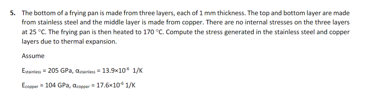 5. The bottom of a frying pan is made from three layers, each of 1 mm thickness. The top and bottom layer are made
from stainless steel and the middle layer is made from copper. There are no internal stresses on the three layers
at 25 °C. The frying pan is then heated to 170 °C. Compute the stress generated in the stainless steel and copper
layers due to thermal expansion.
Assume
Estainless = 205 GPa, astainless = 13.9×10-6 1/K
Ecopper
= 104 GPa, acopper = 17.6×106 1/K