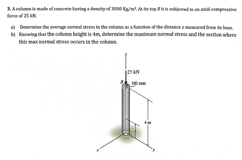 3. A column is made of concrete having a density of 3000 Kg/m³. At its top B it is subjected to an axial compressive
force of 25 kN.
a) Determine the average normal stress in the column as a function of the distance z measured from its base.
b) Knowing that the column height is 4m, determine the maximum normal stress and the section where
this max normal stress occurs in the column.
B
125 kN
180 mm
4 m