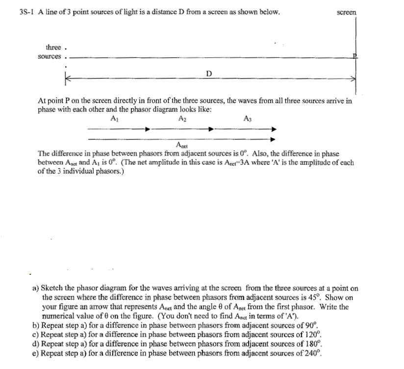 3S-1 A line of 3 point sources of light is a distance D from a screen as shown below.
three.
sources
D
screen
At point P on the screen directly in front of the three sources, the waves from all three sources arrive in
phase with each other and the phasor diagram looks like:
A₁
A₂
A3
Apet
The difference in phase between phasors from adjacent sources is 0°. Also, the difference in phase
between Anct and A₁ is 0°. (The net amplitude in this case is Anci-3A where 'A' is the amplitude of each
of the 3 individual phasors.)
a) Sketch the phasor diagram for the waves arriving at the screen from the three sources at a point on
the screen where the difference in phase between phasors from adjacent sources is 45°. Show on
your figure an arrow that represents Anet and the angle of Anet from the first phasor. Write the
numerical value of 0 on the figure. (You don't need to find Anct in terms of 'A').
b) Repeat step a) for a difference in phase between phasors from adjacent sources of 90°.
c) Repeat step a) for a difference in phase between phasors from adjacent sources of 120°.
d) Repeat step a) for a difference in phase between phasors from adjacent sources of 180°.
e) Repeat step a) for a difference in phase between phasors from adjacent sources of 240°.