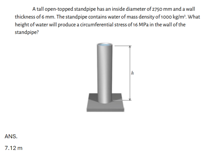 A tall open-topped standpipe has an inside diameter of 2750 mm and a wall
thickness of 6 mm. The standpipe contains water of mass density of 1000 kg/m³. What
height of water will produce a circumferential stress of 16 MPa in the wall of the
standpipe?
ANS.
7.12 m
h