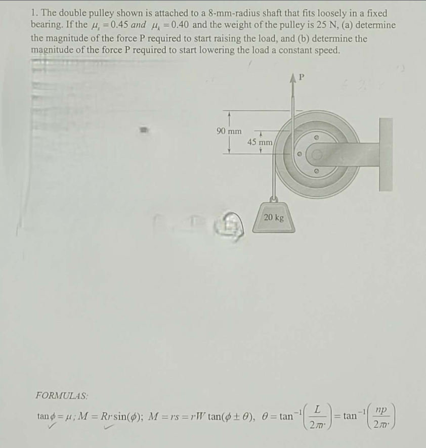 1. The double pulley shown is attached to a 8-mm-radius shaft that fits loosely in a fixed
bearing. If the u, = 0.45 and μ = 0.40 and the weight of the pulley is 25 N, (a) determine
the magnitude of the force P required to start raising the load, and (b) determine the
magnitude of the force P required to start lowering the load a constant speed.
90 mm
T
45 mm/
CI
20 kg
P
FORMULAS:
tan = μ; M = Rrsin(p); M = rs =rW tan(+0), 0 = tan
2mº
= tan
np
2m