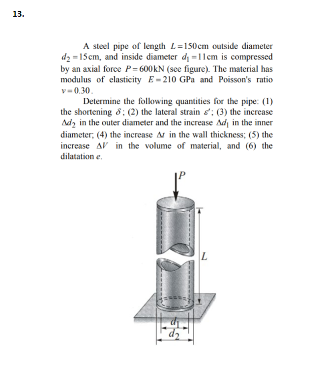 13.
A steel pipe of length L=150cm outside diameter
d2 = 15 cm, and inside diameter d₁ =11cm is compressed
by an axial force P=600kN (see figure). The material has
modulus of elasticity E=210 GPa and Poisson's ratio
v=0.30.
Determine the following quantities for the pipe: (1)
the shortening ; (2) the lateral strain &'; (3) the increase
Ad2 in the outer diameter and the increase Ad₁ in the inner
diameter; (4) the increase At in the wall thickness; (5) the
increase AV in the volume of material, and (6) the
dilatation e.
d
L