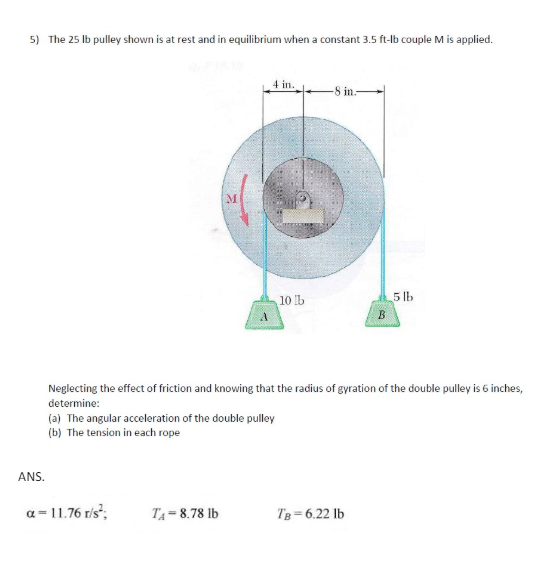 5) The 25 lb pulley shown is at rest and in equilibrium when a constant 3.5 ft-lb couple M is applied.
M
4 in.
-8 in.
10 lb
5 lb
B
Neglecting the effect of friction and knowing that the radius of gyration of the double pulley is 6 inches,
determine:
(a) The angular acceleration of the double pulley
(b) The tension in each rope
ANS.
a = 11.76 r/s²;
TA-8.78 lb
TB=6.22 lb