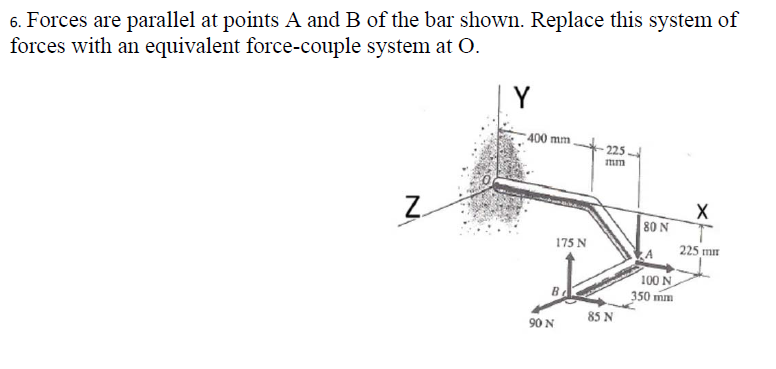 6. Forces are parallel at points A and B of the bar shown. Replace this system of
forces with an equivalent force-couple system at O.
Z
Y
400 mm.
175 N
Be
90 N
225.
mm
85 N
80 N
100 N
350 mm
X
T
225 mm