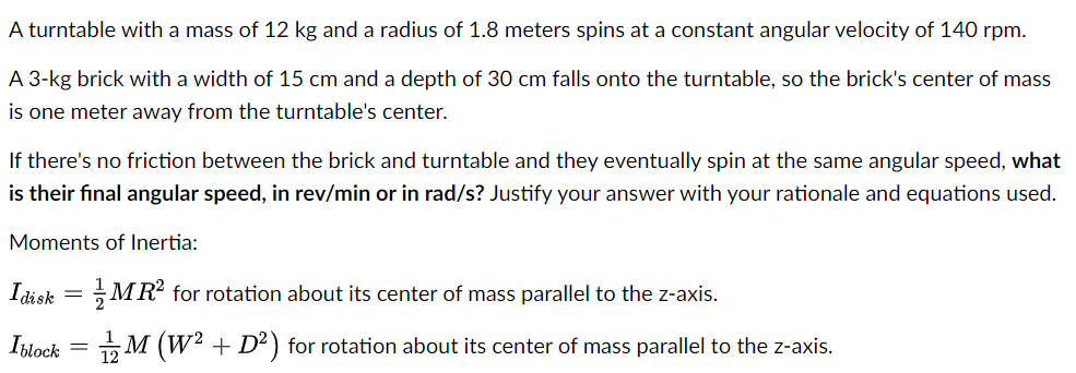 A turntable with a mass of 12 kg and a radius of 1.8 meters spins at a constant angular velocity of 140 rpm.
A 3-kg brick with a width of 15 cm and a depth of 30 cm falls onto the turntable, so the brick's center of mass
is one meter away from the turntable's center.
If there's no friction between the brick and turntable and they eventually spin at the same angular speed, what
is their final angular speed, in rev/min or in rad/s? Justify your answer with your rationale and equations used.
Moments of Inertia:
Idisk = MR² for rotation about its center of mass parallel to the z-axis.
Iblock = M (W² + D²) for rotation about its center of mass parallel to the z-axis.
