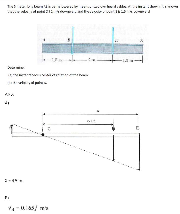 The 5 meter long beam AE is being lowered by means of two overheard cables. At the instant shown, it is known
that the velocity of point D I 1 m/s downward and the velocity of point E is 1.5 m/s downward.
A B
DE
-1.5 m
1.5m-
-2 m
-1.5 m
1.5m
Determine:
(a) the instantaneous center of rotation of the beam
(b) the velocity of point A.
ANS.
A)
X = 4.5 m
B)
VA = 0.1657 m/s
с
x-1.5
X
日