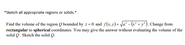 *Sketch all appropriate regions or solids.*
Find the volume of the region Q bounded by z = 0 and f(x,y)= Ja² - (x² + y² ). Change from
rectangular to spherical coordinates. You may give the answer without evaluating the volume of the
solid Q. Sketch the solid Q.
