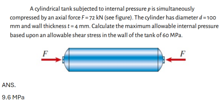 A cylindrical tank subjected to internal pressure p is simultaneously
compressed by an axial force F = 72 kN (see figure). The cylinder has diameter d = 100
mm and wall thickness t = 4 mm. Calculate the maximum allowable internal pressure
based upon an allowable shear stress in the wall of the tank of 60 MPa.
ANS.
9.6 MPa
F
F