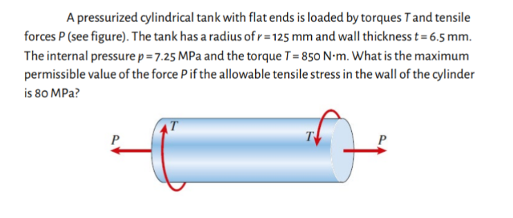 A pressurized cylindrical tank with flat ends is loaded by torques T and tensile
forces P (see figure). The tank has a radius of r = 125 mm and wall thickness t = 6.5 mm.
The internal pressure p = 7.25 MPa and the torque T = 850 N-m. What is the maximum
permissible value of the force P if the allowable tensile stress in the wall of the cylinder
is 80 MPa?
P
T