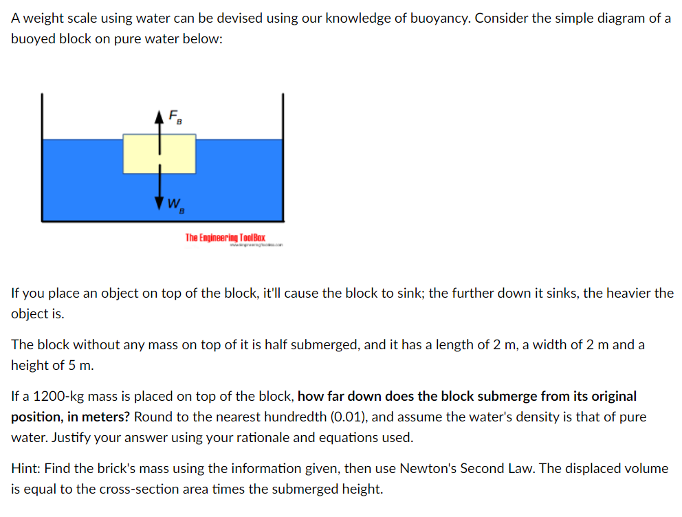 A weight scale using water can be devised using our knowledge of buoyancy. Consider the simple diagram of a
buoyed block on pure water below:
E.
The Engineering TolBox
w gleo.com
If you place an object on top of the block, it'll cause the block to sink; the further down it sinks, the heavier the
object is.
The block without any mass on top of it is half submerged, and it has a length of 2 m, a width of 2 m and a
height of 5 m.
If a 1200-kg mass is placed on top of the block, how far down does the block submerge from its original
position, in meters? Round to the nearest hundredth (0.01), and assume the water's density is that of pure
water. Justify your answer using your rationale and equations used.
Hint: Find the brick's mass using the information given, then use Newton's Second Law. The displaced volume
is equal to the cross-section area times the submerged height.
