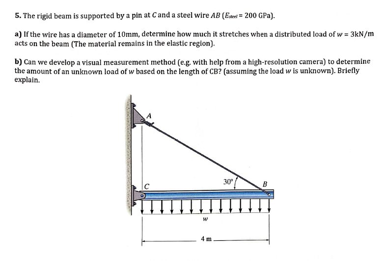 5. The rigid beam is supported by a pin at C and a steel wire AB (Esteel = 200 GPa).
a) If the wire has a diameter of 10mm, determine how much it stretches when a distributed load of w = 3kN/m
acts on the beam (The material remains in the elastic region).
b) Can we develop a visual measurement method (e.g. with help from a high-resolution camera) to determine
the amount of an unknown load of w based on the length of CB? (assuming the load w is unknown). Briefly
explain.
A
Gurb
TH
W
4 m
30°
B