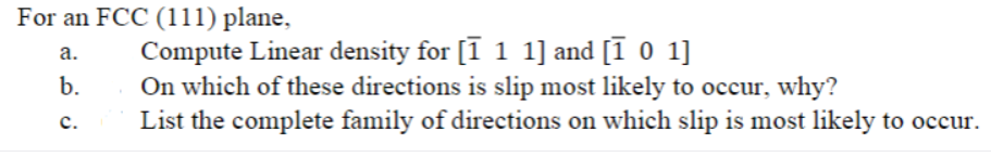 For an FCC (111) plane,
a.
b.
C.
Compute Linear density for [1 1 1] and [1 0 1]
On which of these directions is slip most likely to occur, why?
List the complete family of directions on which slip is most likely to occur.