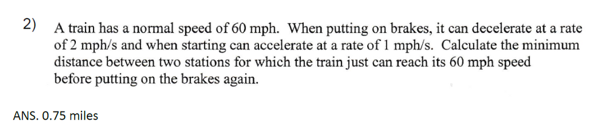 2)
A train has a normal speed of 60 mph. When putting on brakes, it can decelerate at a rate
of 2 mph/s and when starting can accelerate at a rate of 1 mph/s. Calculate the minimum
distance between two stations for which the train just can reach its 60 mph speed
before putting on the brakes again.
ANS. 0.75 miles