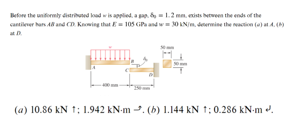 Before the uniformly distributed load w is applied, a gap, 80 = 1.2 mm, exists between the ends of the
cantilever bars AB and CD. Knowing that E = 105 GPa and w = 30 kN/m, determine the reaction (a) at A, (b)
at D.
ბი
50 mm
400 mm
250 mm
D
50 mm
(a) 10.86 kN ; 1.942 kN·m →. (b) 1.144 kN ↑; 0.286 kN·m .