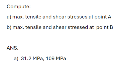 Compute:
a) max. tensile and shear stresses at point A
b) max. tensile and shear stressed at point B
ANS.
a) 31.2 MPa, 109 MPa