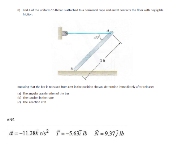 8) End A of the uniform 15 lb bar is attached to a horizontal rope and end B contacts the floor with negligible
friction.
45°
3ft
B
Knowing that the bar is released from rest in the position shown, determine immediately after release:
(a) The angular acceleration of the bar
(b) The tension in the rope
(c) The reaction at B
ANS.
a=-11.38k r/s² T=-5.637 lb Ñ=9.377 lb