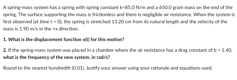 A spring-mass system has a spring with spring constant k=85.0 N/m and a 650.0 gram mass on the end of the
spring. The surface supporting the mass is frictionless and there is negligible air resistance. When the system is
first observed (at time t = 0), the spring is stretched 13.20 cm from its natural length and the velocity of the
mass is 1.90 m/s in the +x direction.
1. What is the displacement function x(t) for this motion?
2. If the spring-mass system was placed in a chamber where the air resistance has a drag constant of b = 1.40,
what is the frequency of the new system, in rad/s?
Round to the nearest hundredth (0.01). Justify your answer using your rationale and equations used.
