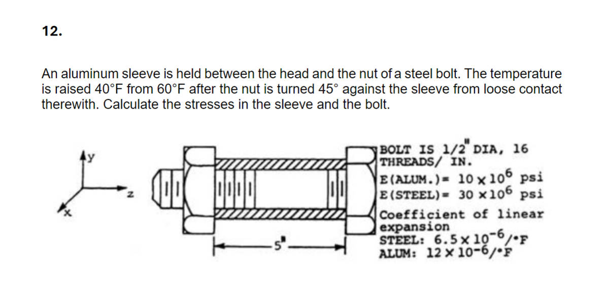 12.
An aluminum sleeve is held between the head and the nut of a steel bolt. The temperature
is raised 40°F from 60°F after the nut is turned 45° against the sleeve from loose contact
therewith. Calculate the stresses in the sleeve and the bolt.
BOLT IS 1/2" DIA, 16
THREADS/ IN.
E(ALUM.) 10 x 106 psi
E (STEEL)= 30×106 psi
Coefficient of linear
expansion
STEEL: 6.5 x 10-6
°/°F
ALUM: 12 x 10-6/F