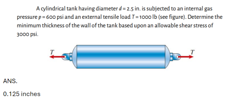 ANS.
A cylindrical tank having diameter d = 2.5 in. is subjected to an internal gas
pressure p = 600 psi and an external tensile load T = 1000 lb (see figure). Determine the
minimum thickness of the wall of the tank based upon an allowable shear stress of
3000 psi.
0.125 inches
T
T