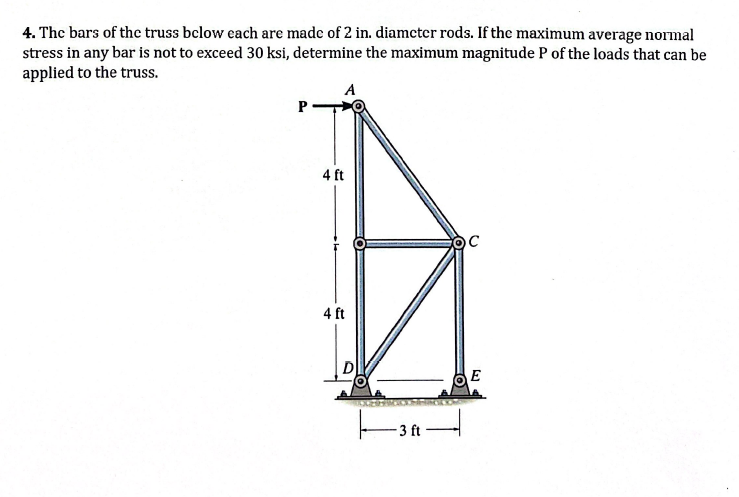 4. The bars of the truss below each are made of 2 in. diameter rods. If the maximum average normal
stress in any bar is not to exceed 30 ksi, determine the maximum magnitude P of the loads that can be
applied to the truss.
P
A
4 ft
4 ft
D
-3 ft
C
E