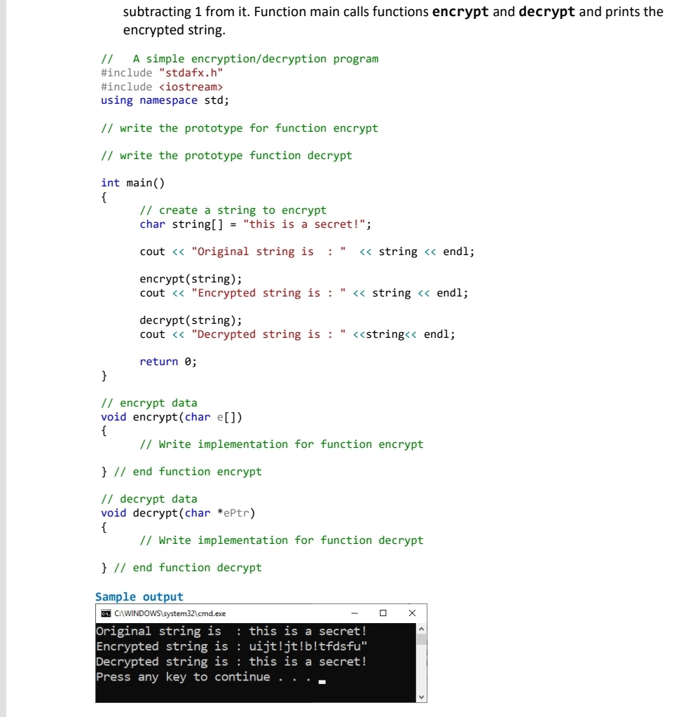 subtracting 1 from it. Function main calls functions encrypt and decrypt and prints the
encrypted string.
//
#include "stdafx.h"
A simple encryption/decryption program
#include <iostream>
using namespace std;
// write the prototype for function encrypt
// write the prototype function decrypt
int main()
{
// create a string to encrypt
char string[] = "this is a secret!";
cout <« "Original string is
: "
« string <« endl;
encrypt(string);
cout <« "Encrypted string is : " <« string << endl;
decrypt(string);
cout <« "Decrypted string is : " <«string<< endl;
return 0;
}
// encrypt data
void encrypt(char e[])
{
// Write implementation for function encrypt
} // end function encrypt
// decrypt data
void decrypt(char *ePtr)
{
// Write implementation for function decrypt
} // end function decrypt
Sample output
| C:\WINDOWS\system32\cmd.exe
Original string is
Encrypted string is : uijt!jt!b!tfdsfu"
Decrypted string is : this is a secret!
Press any key to continue . . . -
: this is a secret!
