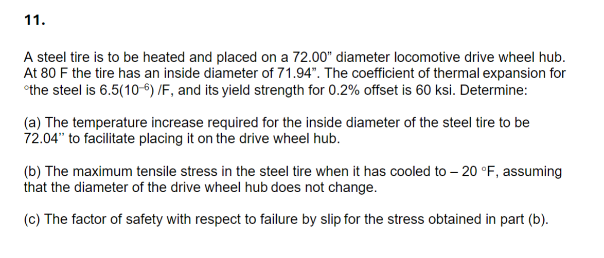 11.
A steel tire is to be heated and placed on a 72.00" diameter locomotive drive wheel hub.
At 80 F the tire has an inside diameter of 71.94". The coefficient of thermal expansion for
the steel is 6.5(10-6) /F, and its yield strength for 0.2% offset is 60 ksi. Determine:
(a) The temperature increase required for the inside diameter of the steel tire to be
72.04" to facilitate placing it on the drive wheel hub.
(b) The maximum tensile stress in the steel tire when it has cooled to -20 °F, assuming
that the diameter of the drive wheel hub does not change.
(c) The factor of safety with respect to failure by slip for the stress obtained in part (b).