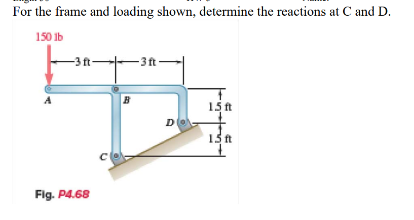 For the frame and loading shown, determine the reactions at C and D.
150 lb
A
-3 ft
Fig. P4.68
B
-3 ft
D
1.5 ft
15 ft