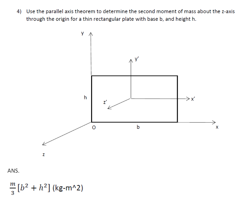 4) Use the parallel axis theorem to determine the second moment of mass about the z-axis
through the origin for a thin rectangular plate with base b, and height h.
Ул
ANS.
Z
3
[b² + h²] (kg-m^2)
h
z'
b