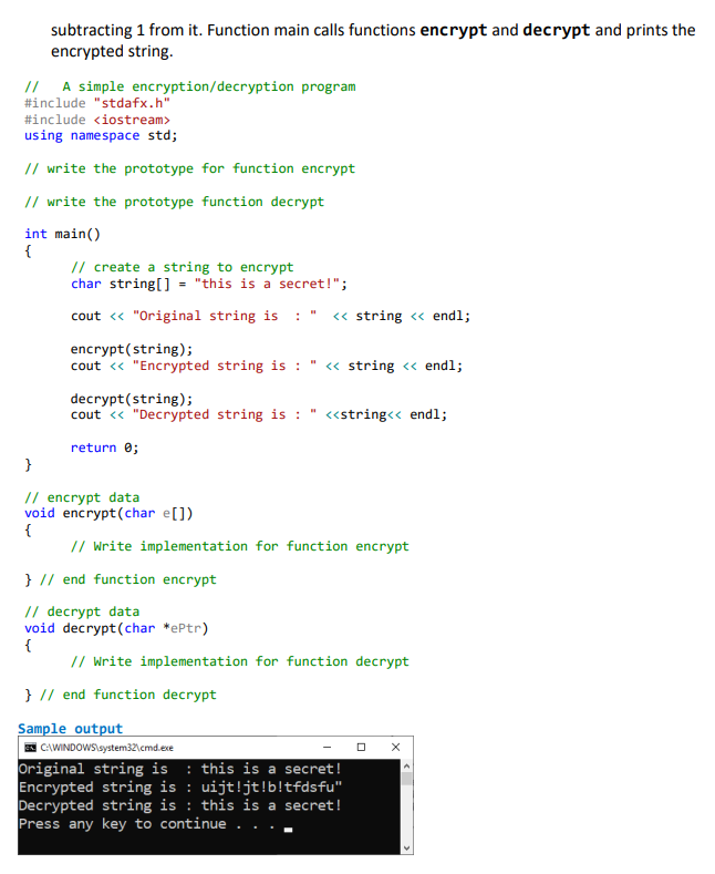 subtracting 1 from it. Function main calls functions encrypt and decrypt and prints the
encrypted string.
// A simple encryption/decryption program
#include "stdafx.h"
#include <iostream>
using namespace std;
// write the prototype for function encrypt
// write the prototype function decrypt
int main()
{
// create a string to encrypt
char string[] = "this is a secret!";
cout « "Original string is : "
« string <« endl;
encrypt(string);
cout « "Encrypted string is : " « string <« endl;
decrypt(string);
cout « "Decrypted string is : " «string<< endl;
return 0;
}
// encrypt data
void encrypt(char e[])
{
// Write implementation for function encrypt
} // end function encrypt
// decrypt data
void decrypt(char *ePtr)
{
// Write implementation for function decrypt
} // end function decrypt
Sample output
E CAWINDOWS\system32\cmd.exe
Original string is : this is a secret!
Encrypted string is : uijt!jt!b!tfdsfu"
Decrypted string is : this is a secret!
Press any key to continue . .
