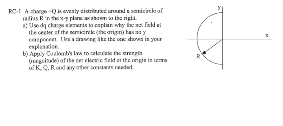 RC-1 A charge +Q is evenly distributed around a semicircle of
radius R in the x-y plane as shown to the right.
a) Use dq charge elements to explain why the net field at
the center of the semicircle (the origin) has no y
component. Use a drawing like the one shown in your
explanation.
b) Apply Coulomb's law to calculate the strength
(magnitude) of the net electric field at the origin in terms
of K, Q, R and any other constants needed.
R
X